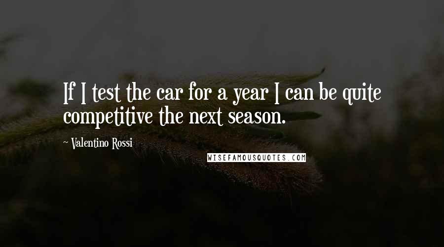 Valentino Rossi Quotes: If I test the car for a year I can be quite competitive the next season.