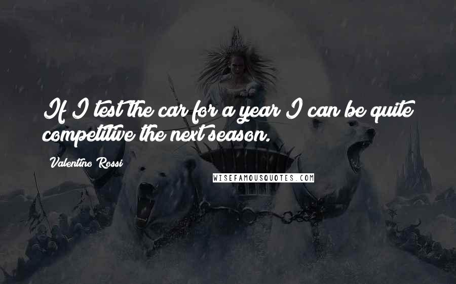 Valentino Rossi Quotes: If I test the car for a year I can be quite competitive the next season.