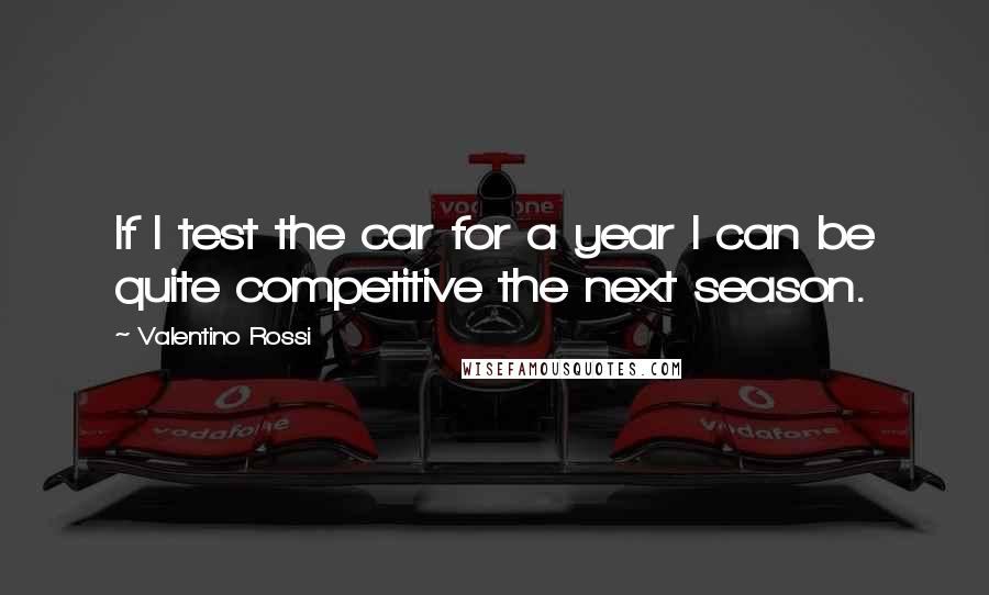 Valentino Rossi Quotes: If I test the car for a year I can be quite competitive the next season.