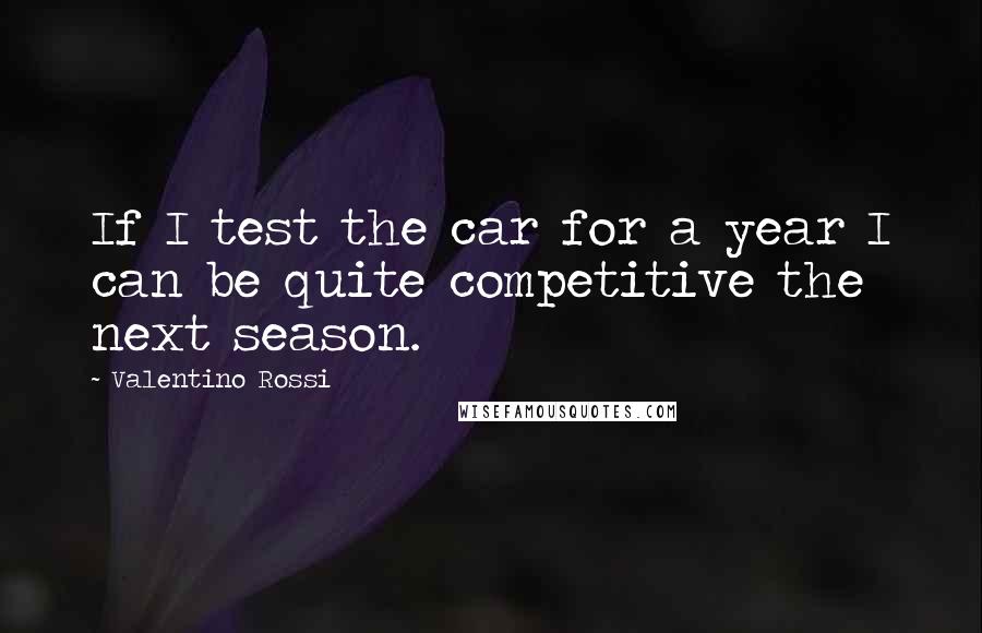 Valentino Rossi Quotes: If I test the car for a year I can be quite competitive the next season.