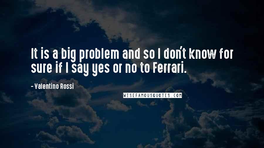 Valentino Rossi Quotes: It is a big problem and so I don't know for sure if I say yes or no to Ferrari.