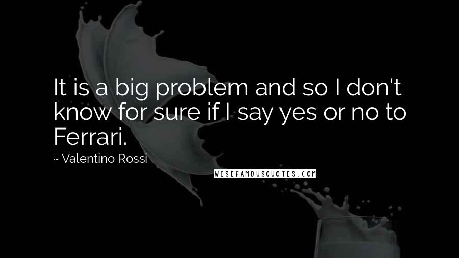 Valentino Rossi Quotes: It is a big problem and so I don't know for sure if I say yes or no to Ferrari.