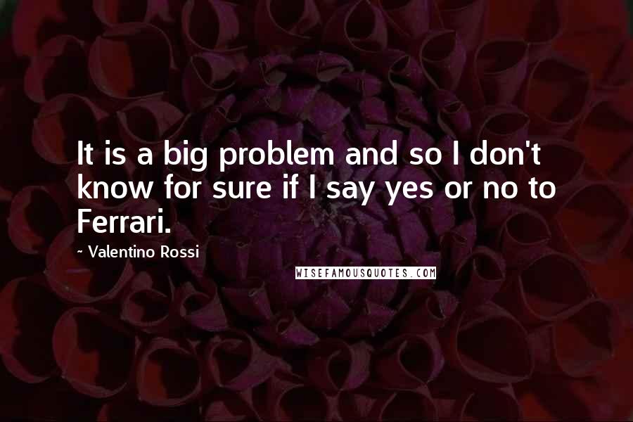 Valentino Rossi Quotes: It is a big problem and so I don't know for sure if I say yes or no to Ferrari.