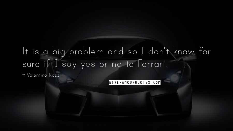Valentino Rossi Quotes: It is a big problem and so I don't know for sure if I say yes or no to Ferrari.