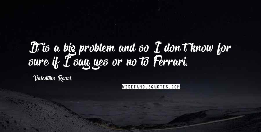 Valentino Rossi Quotes: It is a big problem and so I don't know for sure if I say yes or no to Ferrari.