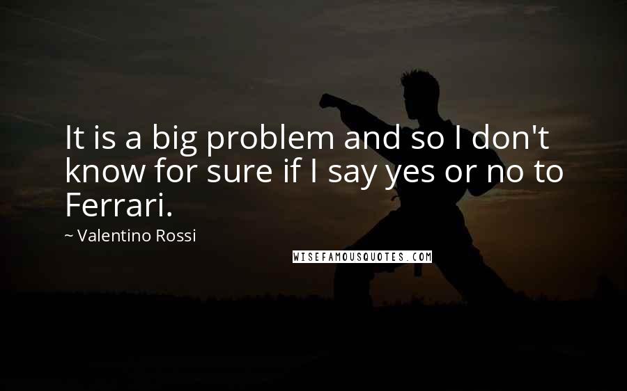 Valentino Rossi Quotes: It is a big problem and so I don't know for sure if I say yes or no to Ferrari.