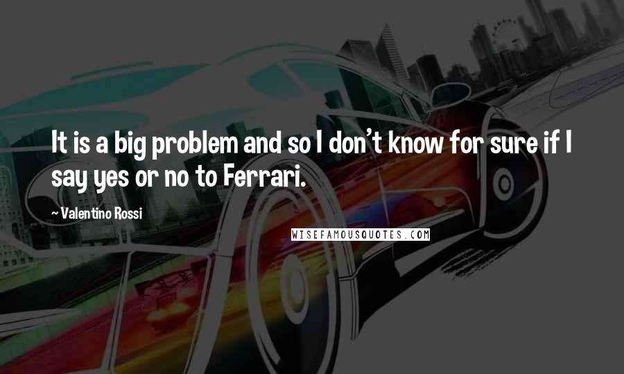 Valentino Rossi Quotes: It is a big problem and so I don't know for sure if I say yes or no to Ferrari.