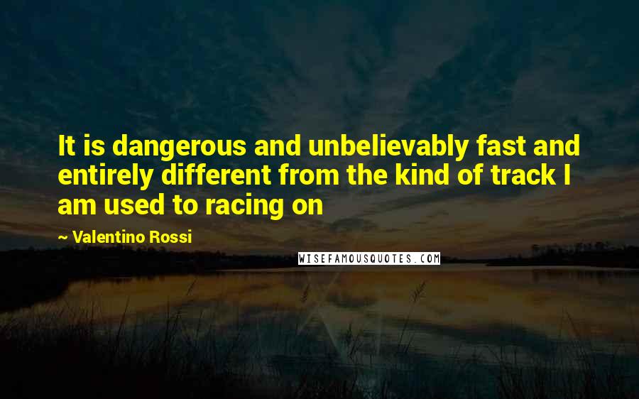 Valentino Rossi Quotes: It is dangerous and unbelievably fast and entirely different from the kind of track I am used to racing on