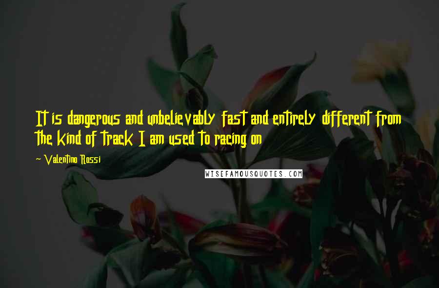 Valentino Rossi Quotes: It is dangerous and unbelievably fast and entirely different from the kind of track I am used to racing on