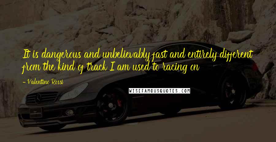 Valentino Rossi Quotes: It is dangerous and unbelievably fast and entirely different from the kind of track I am used to racing on