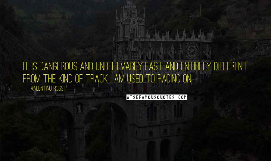 Valentino Rossi Quotes: It is dangerous and unbelievably fast and entirely different from the kind of track I am used to racing on