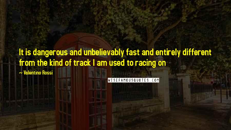 Valentino Rossi Quotes: It is dangerous and unbelievably fast and entirely different from the kind of track I am used to racing on