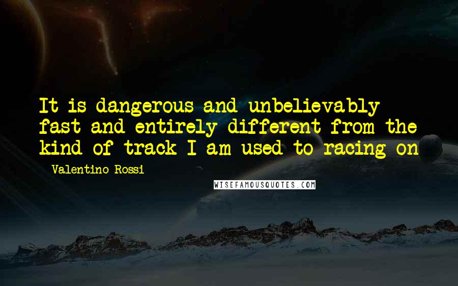 Valentino Rossi Quotes: It is dangerous and unbelievably fast and entirely different from the kind of track I am used to racing on
