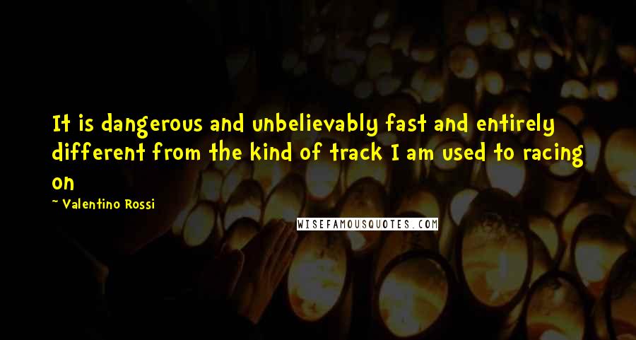 Valentino Rossi Quotes: It is dangerous and unbelievably fast and entirely different from the kind of track I am used to racing on