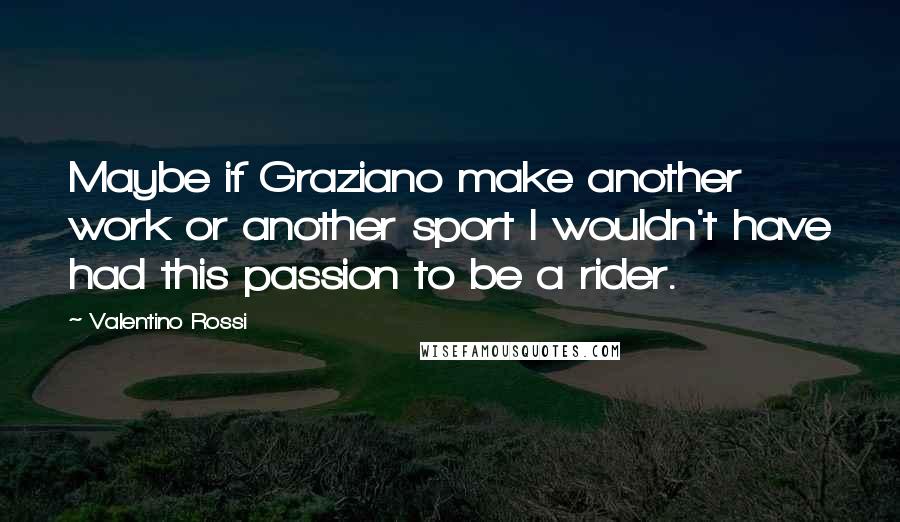 Valentino Rossi Quotes: Maybe if Graziano make another work or another sport I wouldn't have had this passion to be a rider.