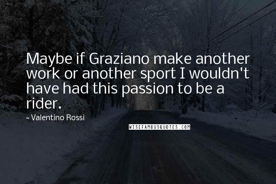 Valentino Rossi Quotes: Maybe if Graziano make another work or another sport I wouldn't have had this passion to be a rider.