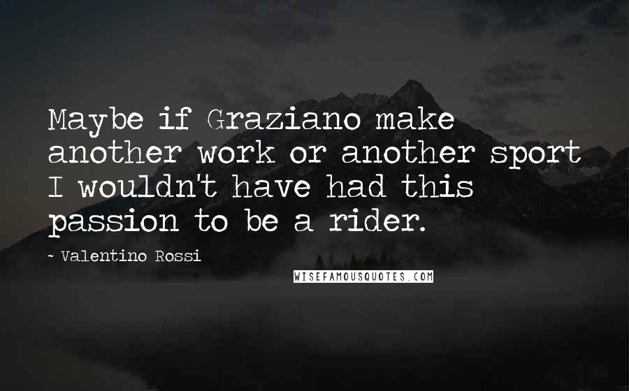 Valentino Rossi Quotes: Maybe if Graziano make another work or another sport I wouldn't have had this passion to be a rider.
