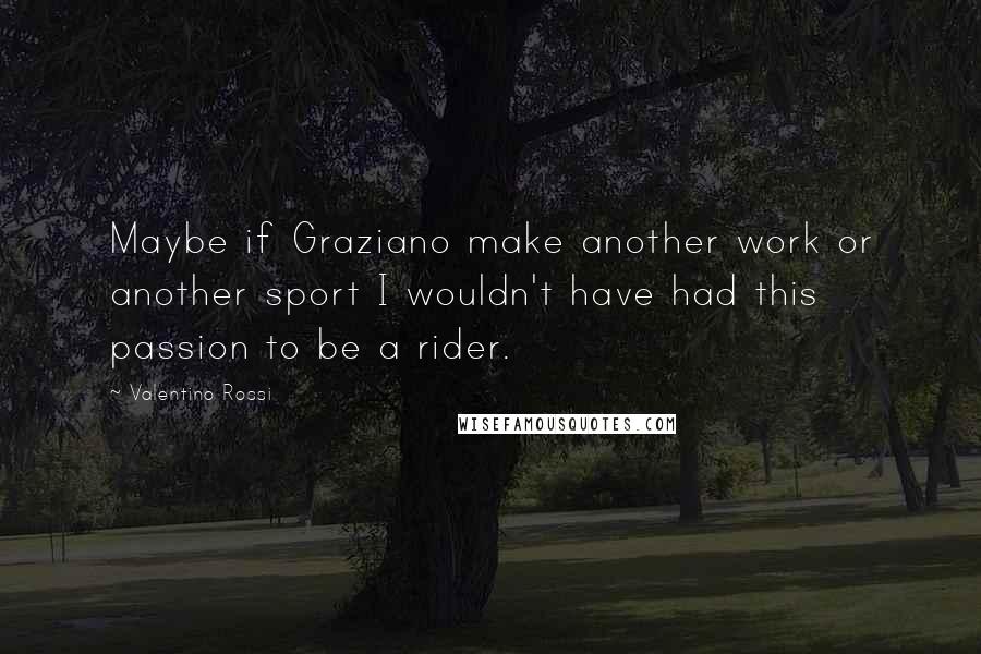 Valentino Rossi Quotes: Maybe if Graziano make another work or another sport I wouldn't have had this passion to be a rider.