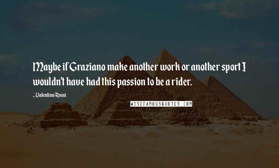 Valentino Rossi Quotes: Maybe if Graziano make another work or another sport I wouldn't have had this passion to be a rider.