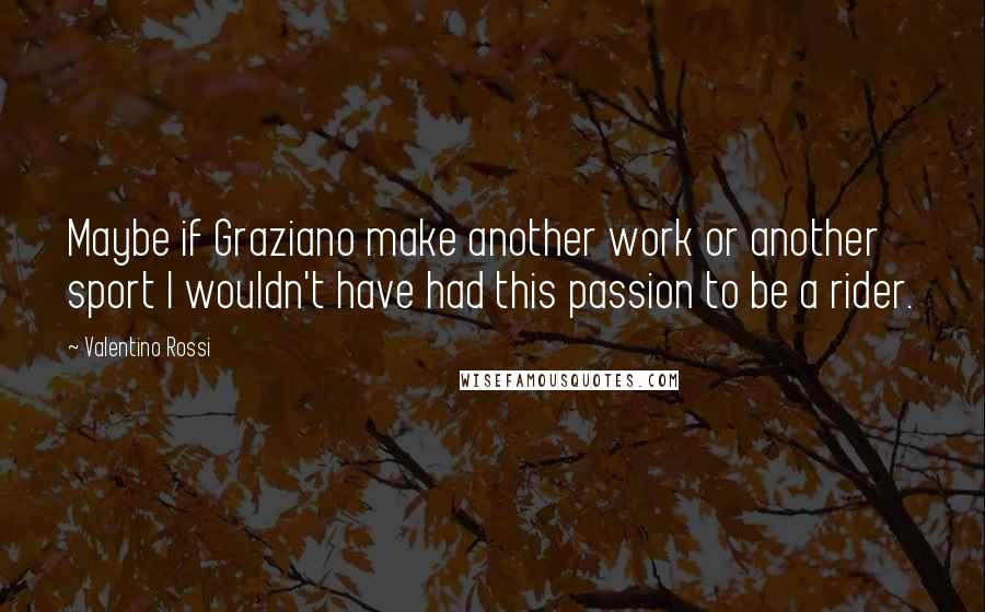 Valentino Rossi Quotes: Maybe if Graziano make another work or another sport I wouldn't have had this passion to be a rider.