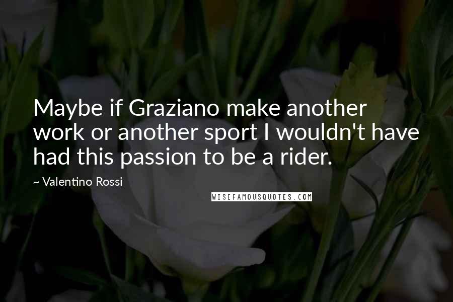 Valentino Rossi Quotes: Maybe if Graziano make another work or another sport I wouldn't have had this passion to be a rider.