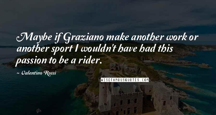 Valentino Rossi Quotes: Maybe if Graziano make another work or another sport I wouldn't have had this passion to be a rider.
