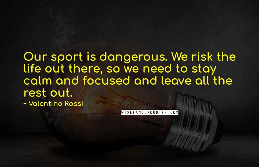 Valentino Rossi Quotes: Our sport is dangerous. We risk the life out there, so we need to stay calm and focused and leave all the rest out.