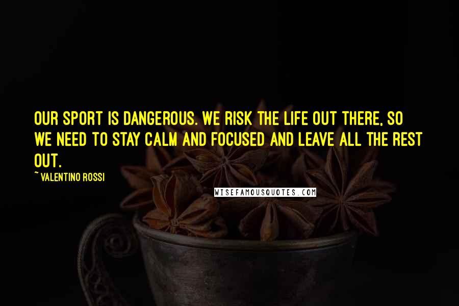 Valentino Rossi Quotes: Our sport is dangerous. We risk the life out there, so we need to stay calm and focused and leave all the rest out.