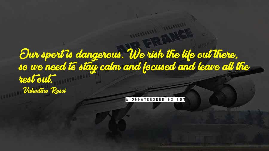 Valentino Rossi Quotes: Our sport is dangerous. We risk the life out there, so we need to stay calm and focused and leave all the rest out.