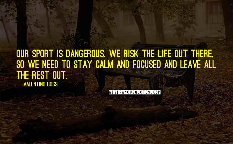 Valentino Rossi Quotes: Our sport is dangerous. We risk the life out there, so we need to stay calm and focused and leave all the rest out.