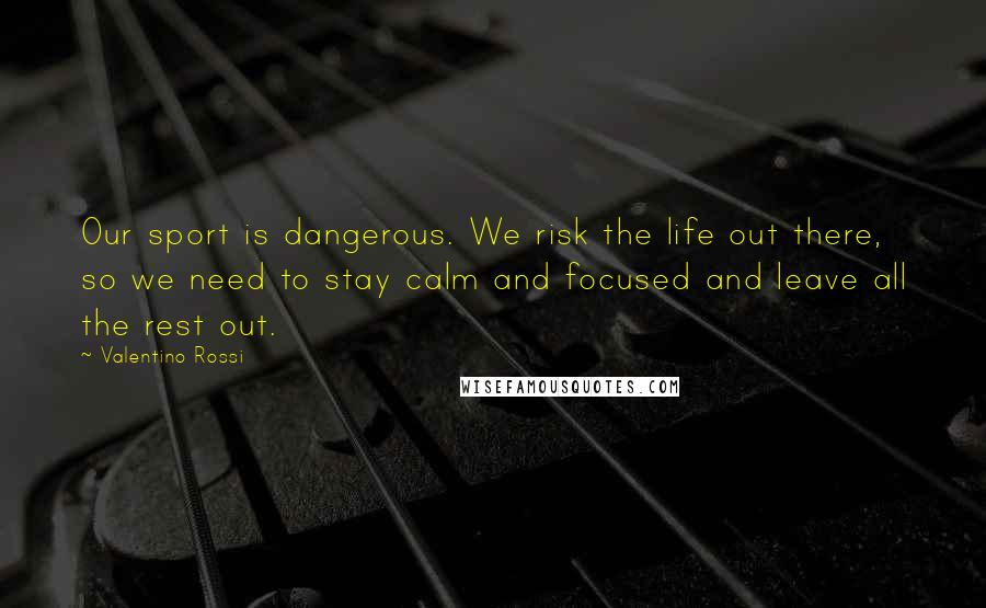 Valentino Rossi Quotes: Our sport is dangerous. We risk the life out there, so we need to stay calm and focused and leave all the rest out.