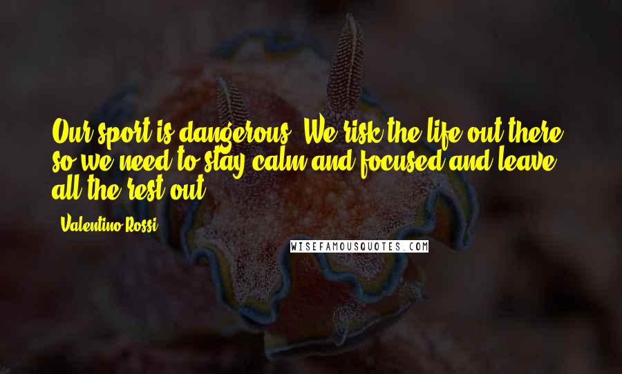 Valentino Rossi Quotes: Our sport is dangerous. We risk the life out there, so we need to stay calm and focused and leave all the rest out.