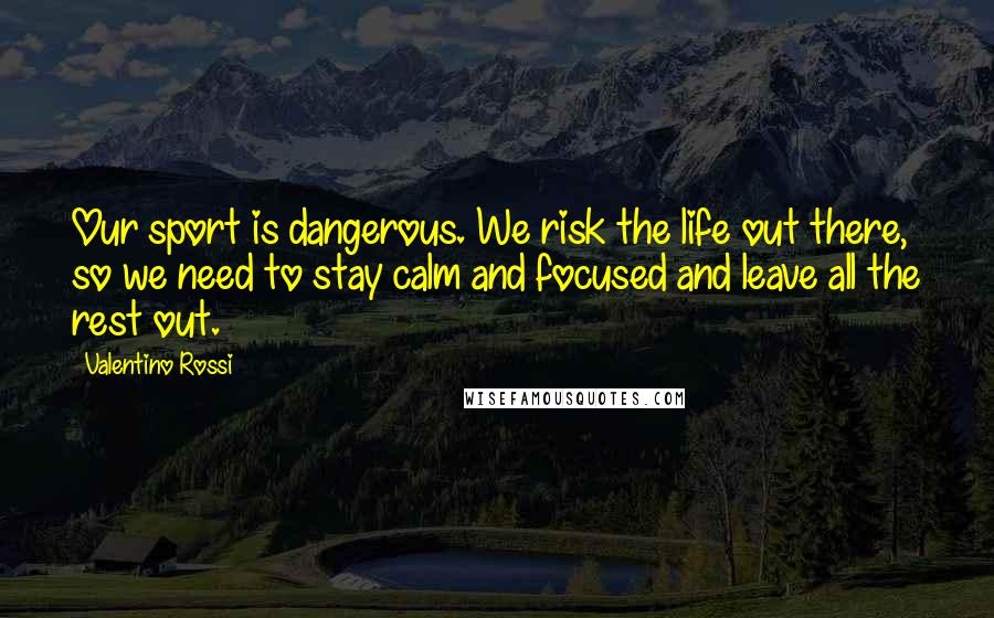 Valentino Rossi Quotes: Our sport is dangerous. We risk the life out there, so we need to stay calm and focused and leave all the rest out.