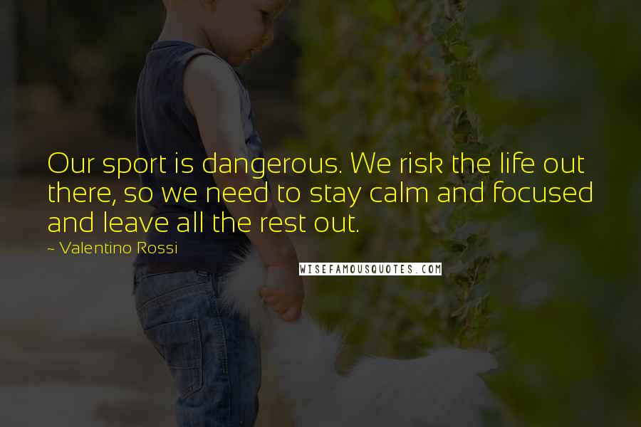 Valentino Rossi Quotes: Our sport is dangerous. We risk the life out there, so we need to stay calm and focused and leave all the rest out.