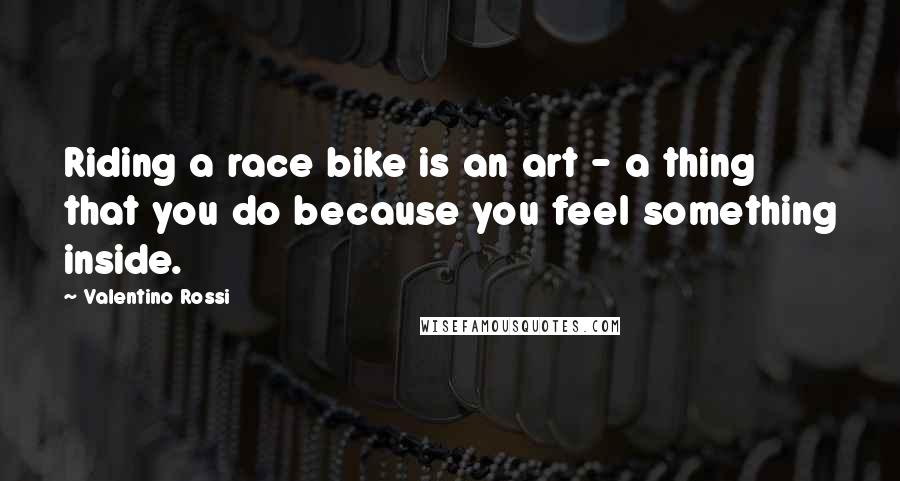 Valentino Rossi Quotes: Riding a race bike is an art - a thing that you do because you feel something inside.