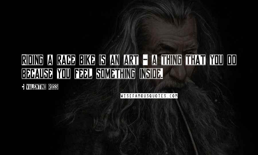Valentino Rossi Quotes: Riding a race bike is an art - a thing that you do because you feel something inside.