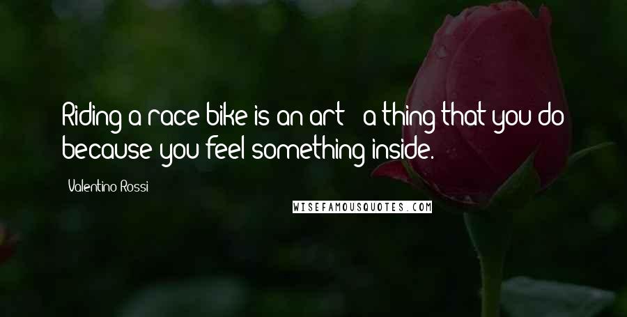 Valentino Rossi Quotes: Riding a race bike is an art - a thing that you do because you feel something inside.