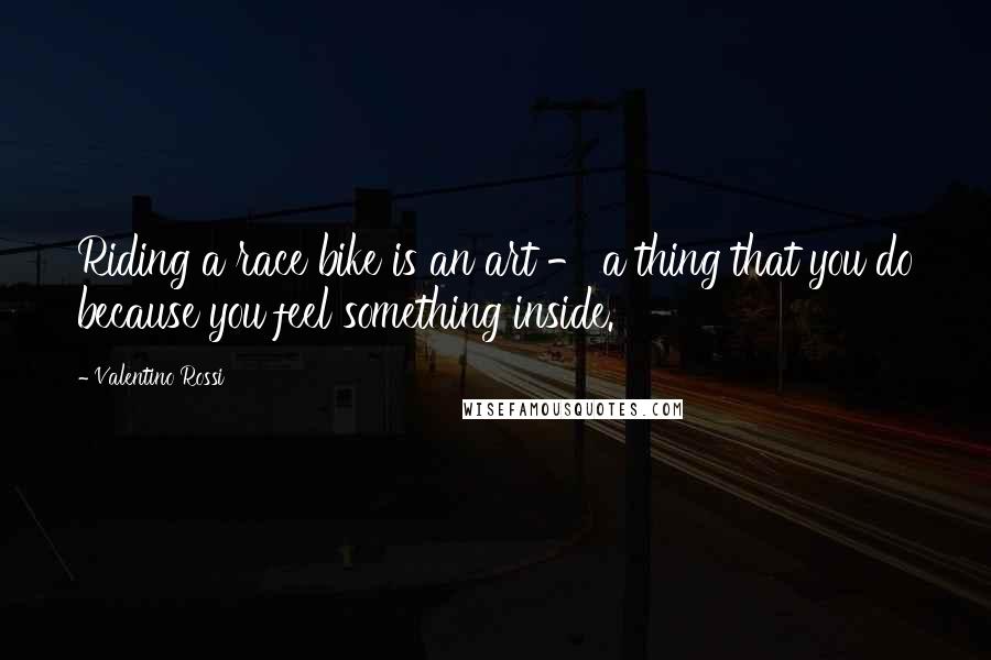 Valentino Rossi Quotes: Riding a race bike is an art - a thing that you do because you feel something inside.