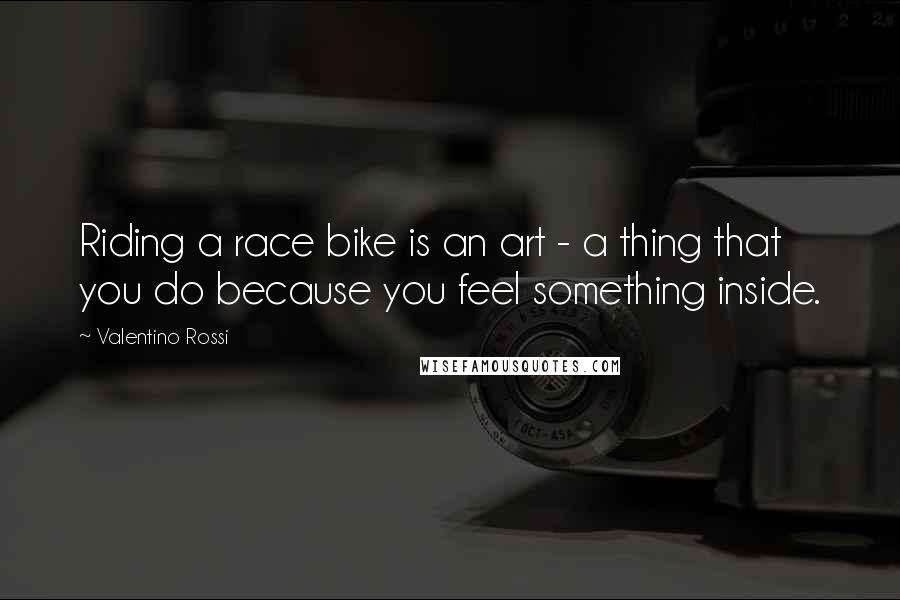 Valentino Rossi Quotes: Riding a race bike is an art - a thing that you do because you feel something inside.