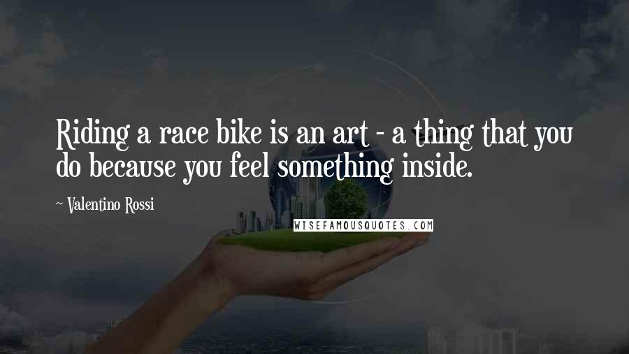 Valentino Rossi Quotes: Riding a race bike is an art - a thing that you do because you feel something inside.