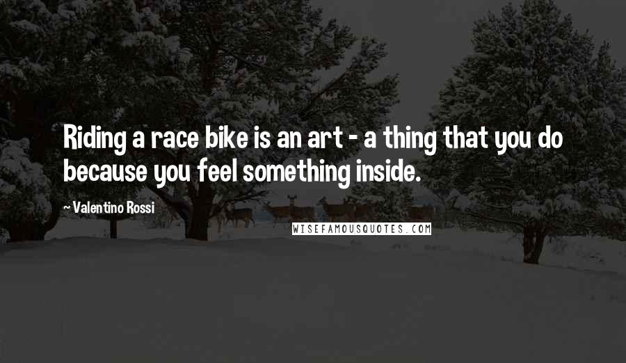 Valentino Rossi Quotes: Riding a race bike is an art - a thing that you do because you feel something inside.