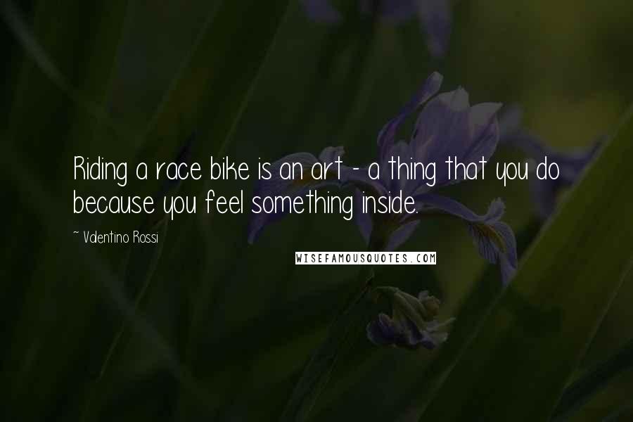 Valentino Rossi Quotes: Riding a race bike is an art - a thing that you do because you feel something inside.