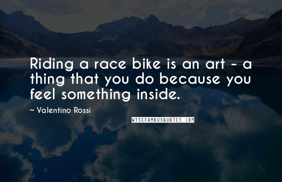 Valentino Rossi Quotes: Riding a race bike is an art - a thing that you do because you feel something inside.