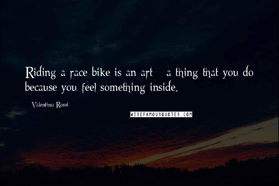 Valentino Rossi Quotes: Riding a race bike is an art - a thing that you do because you feel something inside.