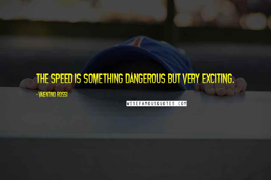 Valentino Rossi Quotes: The speed is something dangerous but very exciting.