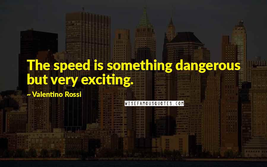 Valentino Rossi Quotes: The speed is something dangerous but very exciting.