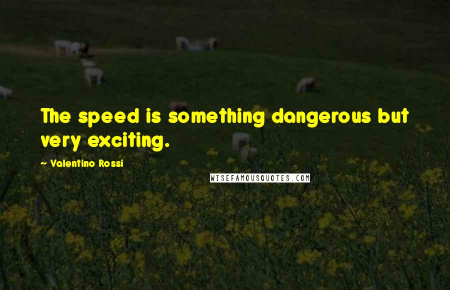 Valentino Rossi Quotes: The speed is something dangerous but very exciting.