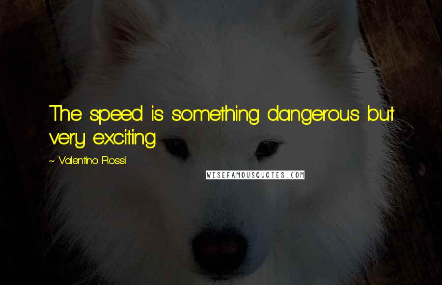 Valentino Rossi Quotes: The speed is something dangerous but very exciting.