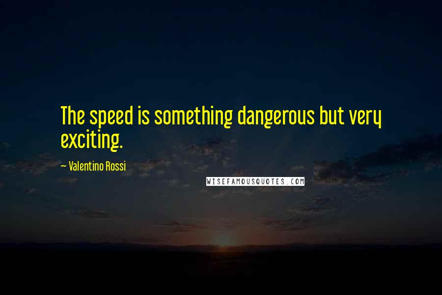 Valentino Rossi Quotes: The speed is something dangerous but very exciting.