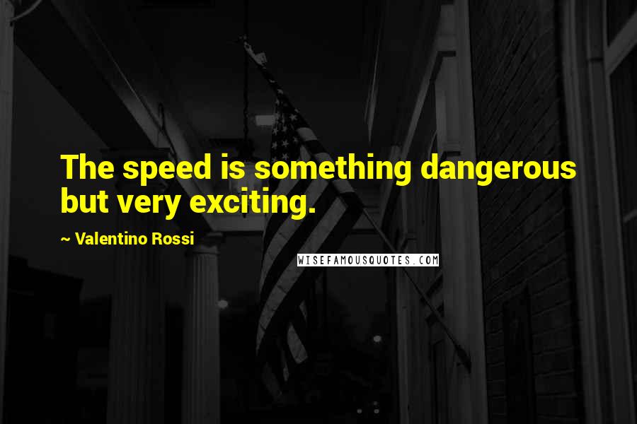 Valentino Rossi Quotes: The speed is something dangerous but very exciting.